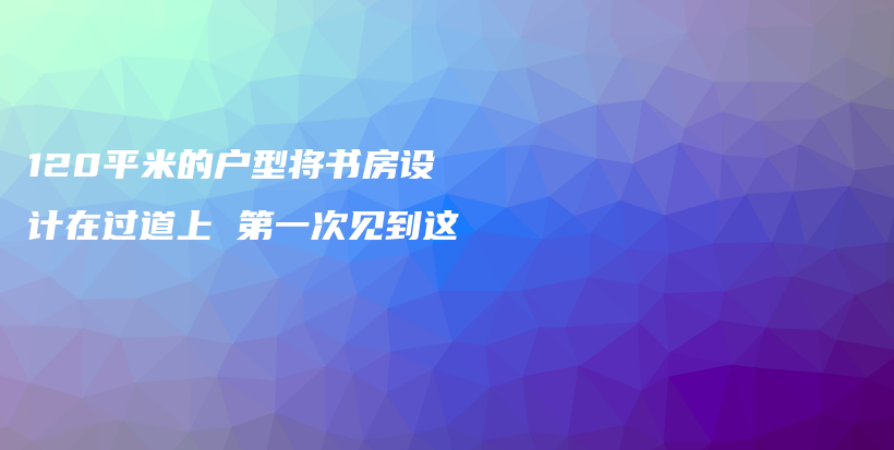 120平米的戶型將書房設(shè)計在過道上 第一次見到這